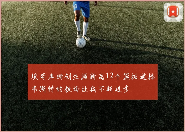 埃奇库姆创生涯新高12个篮板道格韦斯特的教诲让我不断进步