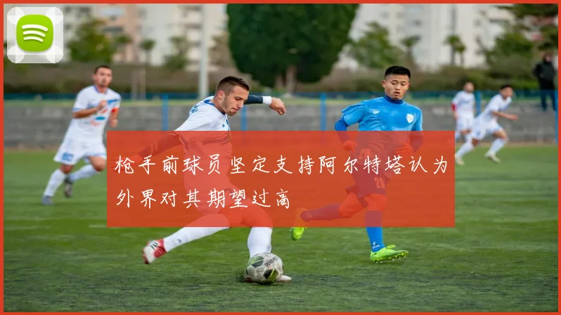 枪手前球员坚定支持阿尔特塔认为外界对其期望过高