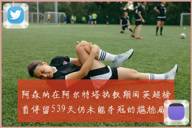 阿森纳在阿尔特塔执教期间英超榜首停留539天仍未能夺冠的尴尬局面