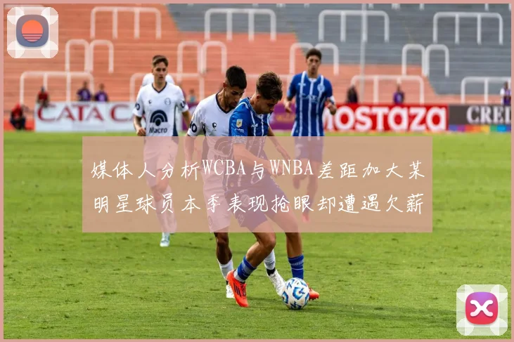 媒体人分析WCBA与WNBA差距加大某明星球员本季表现抢眼却遭遇欠薪困扰