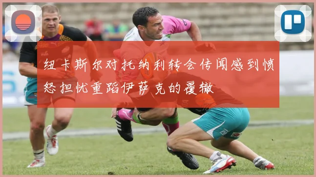 纽卡斯尔对托纳利转会传闻感到愤怒担忧重蹈伊萨克的覆辙