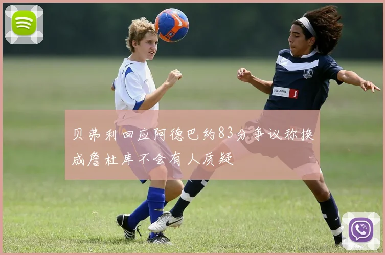 贝弗利回应阿德巴约83分争议称换成詹杜库不会有人质疑