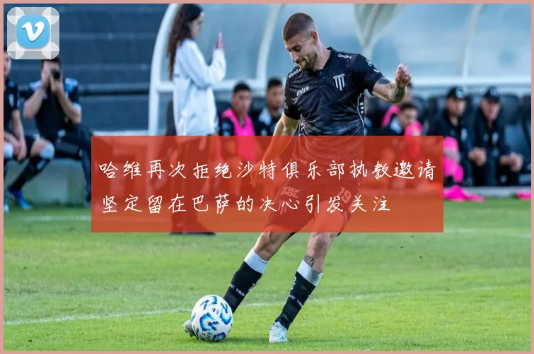 哈维再次拒绝沙特俱乐部执教邀请坚定留在巴萨的决心引发关注