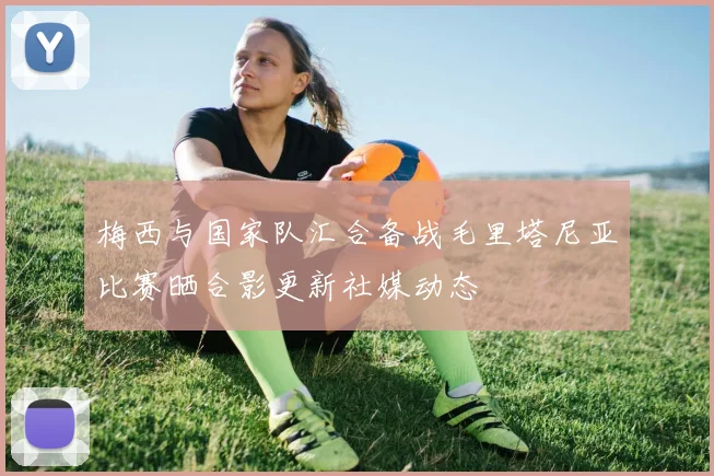 梅西与国家队汇合备战毛里塔尼亚比赛晒合影更新社媒动态