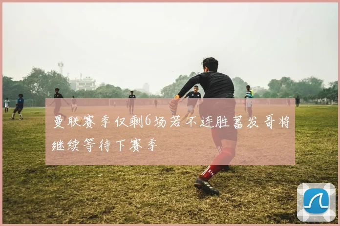 曼联赛季仅剩6场若不连胜蓄发哥将继续等待下赛季